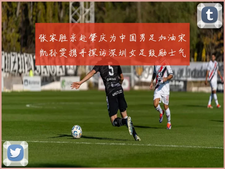 张家胜亲赴肇庆为中国男足加油宋凯孙雯携手探访深圳女足鼓励士气