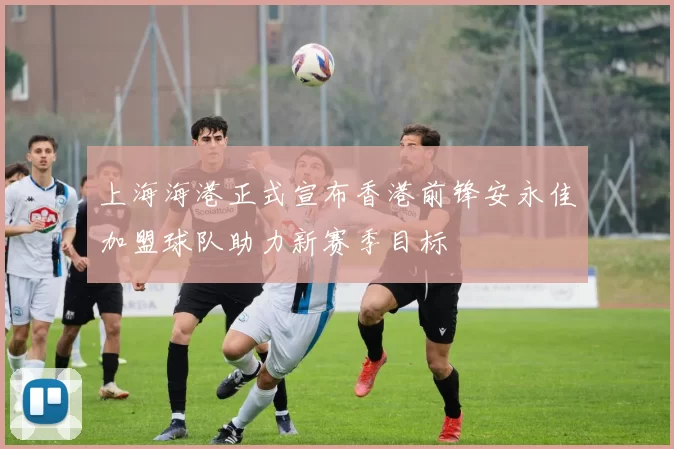 上海海港正式宣布香港前锋安永佳加盟球队助力新赛季目标