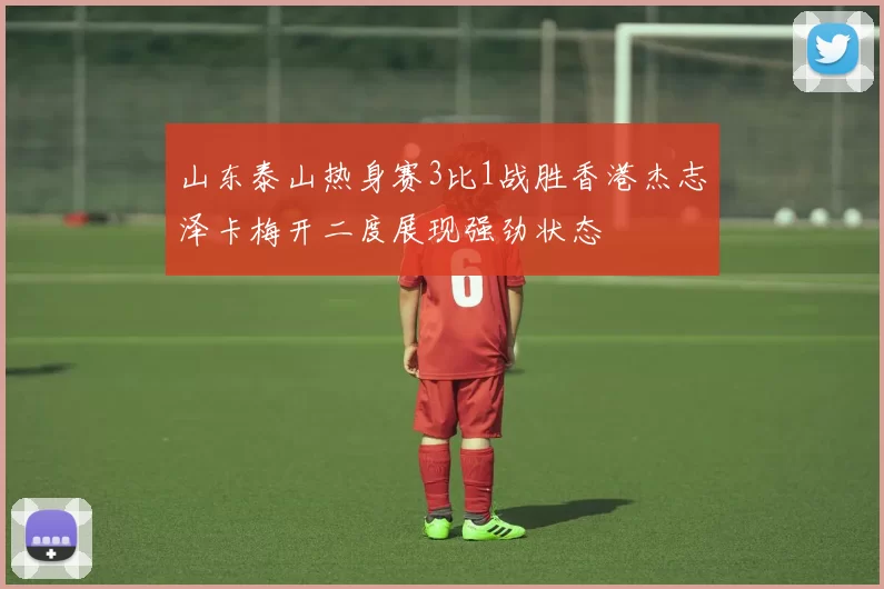 山东泰山热身赛3比1战胜香港杰志泽卡梅开二度展现强劲状态