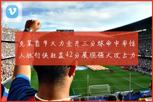 克莱首节火力全开三分球命中率惊人独行侠狂轰42分展现强大攻击力