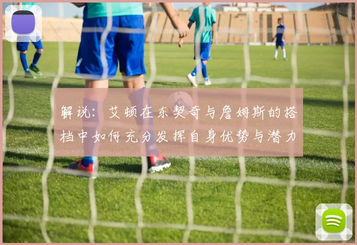 解说：艾顿在东契奇与詹姆斯的搭档中如何充分发挥自身优势与潜力