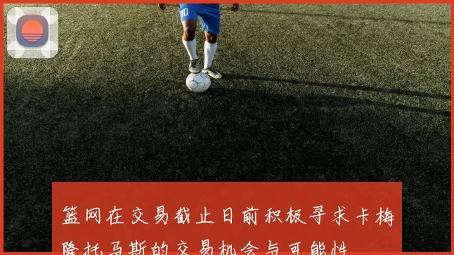 篮网在交易截止日前积极寻求卡梅隆托马斯的交易机会与可能性