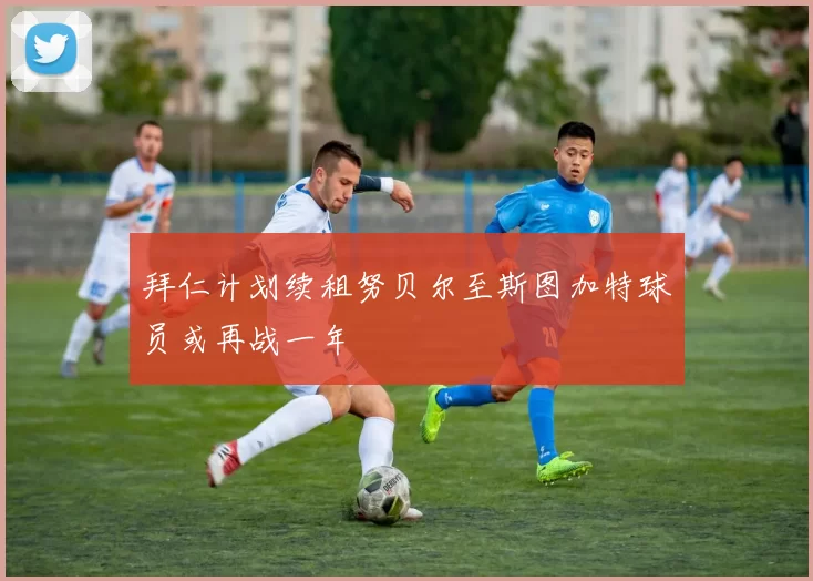 拜仁计划续租努贝尔至斯图加特球员或再战一年